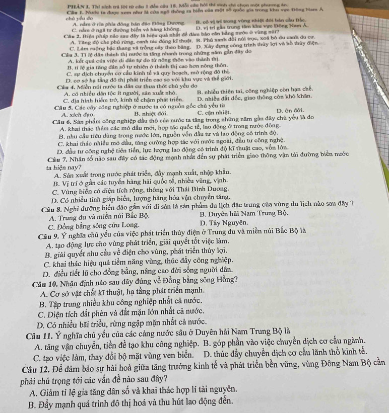 PHÀN I Thí sinh trả lời từ cầu 1 đến cầu 18. Mỗi cầu hỏi thí sinh chi chọn một phương án.
Cầu 1. Nước ta được xem như là cửa ngô thông ra biển của một số quốc gia trong khu vực Đông Nam Á
chủ yếu do
A. nằm ở rìa phía đông bán đảo Đồng Dương. B. có vị trí trong vùng nhiệt đới bán cầu Bắc.
C. nằm ở ngã tư đường biển và hàng không. D. vị trí gần trung tâm khu vực Đông Nam Á.
Câu 2. Biện pháp nào sau đây là hiệu quả nhất để đàm báo cân bằng nước ở vùng núi?
A. Tăng độ che phú rừng, canh tác đúng kĩ thuật. B. Phủ xanh đồi núi trọc, xoá bỏ du canh du cư.
C. Làm ruộng bậc thang và trồng cây theo băng. D. Xây dựng công trình thủy lợi và hồ thủy điện
Câu 3. Tỉ lệ dân thành thị nước ta tăng nhanh trong những năm gần đây do
A. kết quả của việc di dân tự do từ nông thôn vào thành thị.
B. tỉ lệ gia tăng dân số tự nhiên ở thành thị cao hơn nông thôn.
C. sự dịch chuyển cơ cấu kinh tế và quy hoạch, mở rộng đô thị.
D. cơ sở hạ tầng đô thị phát triển cao so với khu vực và thế giới.
Câu 4. Miền núi nước ta dân cư thưa thớt chủ yếu do
A. có nhiều dân tộc ít người, sản xuất nhỏ. B. nhiều thiên tai, công nghiệp còn hạn chế.
C. địa hình hiểm trở, kinh tế chậm phát triển. D. nhiều đất dốc, giao thông còn khó khăn.
Câu 5. Các cây công nghiệp ở nước ta có nguồn gốc chủ yếu từ
A. xích đạo. B. nhiệt đới. C. cận nhiệt. D. ôn đới.
Câu 6. Sản phẩm công nghiệp dầu thô của nước ta tăng trong những năm gần đây chủ yếu là do
A. khai thác thêm các mỏ dầu mới, hợp tác quốc tế, lao động ở trong nước đông.
B. nhu cầu tiêu dùng trong nước lớn, nguồn vốn đầu tư và lao động có trình độ.
C. khai thác nhiều mỏ dầu, tăng cường hợp tác với nước ngoài, đầu tư công nghệ.
D. đầu tư công nghệ tiên tiến, lực lượng lao động có trình độ kĩ thuật cao, vốn lớn.
Câu 7. Nhân tố nào sau đây có tác động mạnh nhất đến sự phát triển giao thông vận tải đường biển nước
ta hiện nay?
A. Sản xuất trong nước phát triển, đẩy mạnh xuất, nhập khẩu.
B. Vị trí ở gần các tuyến hàng hải quốc tế, nhiều vũng, vịnh.
C. Vùng biển có diện tích rộng, thông với Thái Bình Dương.
D. Có nhiều tinh giáp biển, lượng hàng hóa vận chuyền tăng.
Câu 8. Nghi dưỡng biển đảo gắn với di sản là sản phẩm du lịch đặc trưng của vùng du lịch nào sau đây ?
A. Trung du và miền núi Bắc Bộ.  B. Duyên hải Nam Trung Bộ.
C. Đồng bằng sông cửu Long. D. Tây Nguyên.
Câu 9. Ý nghĩa chủ yếu của việc phát triển thủy điện ở Trung du và miền núi Bắc Bộ là
A. tạo động lực cho vùng phát triển, giải quyết tốt việc làm.
B. giải quyết nhu cầu về điện cho vùng, phát triển thủy lợi.
C. khai thác hiệu quả tiềm năng vùng, thúc đầy công nghiệp.
D. điều tiết lũ cho đồng bằng, nâng cao đời sống nguời dân.
Câu 10. Nhận định nào sau đây đúng về Đồng bằng sông Hồng?
A. Cơ sở vật chất kĩ thuật, hạ tầng phát triển mạnh.
B. Tập trung nhiều khu công nghiệp nhất cả nước.
C. Diện tích đất phèn và đất mặn lớn nhất cả nước.
D. Có nhiều bãi triều, rừng ngập mặn nhất cả nước.
Câu 11. Ý nghĩa chủ yếu của các cảng nước sâu ở Duyên hải Nam Trung Bộ là
A. tăng vận chuyển, tiền đề tạo khu công nghiệp. B. góp phần vào việc chuyển dịch cơ cấu ngành.
C. tạo việc làm, thay đổi bộ mặt vùng ven biển.  D. thúc đầy chuyển dịch cơ cấu lãnh thổ kinh tế.
Câu 12. Để đảm bảo sự hài hoà giữa tăng trưởng kinh tế và phát triển bền vững, vùng Đông Nam Bộ cần
phải chú trọng tới các vấn đề nào sau đây?
A. Giảm tỉ lệ gia tăng dân số và khai thác hợp lí tài nguyên.
B. Đầy mạnh quá trình đô thị hoá và thu hút lao động đến.