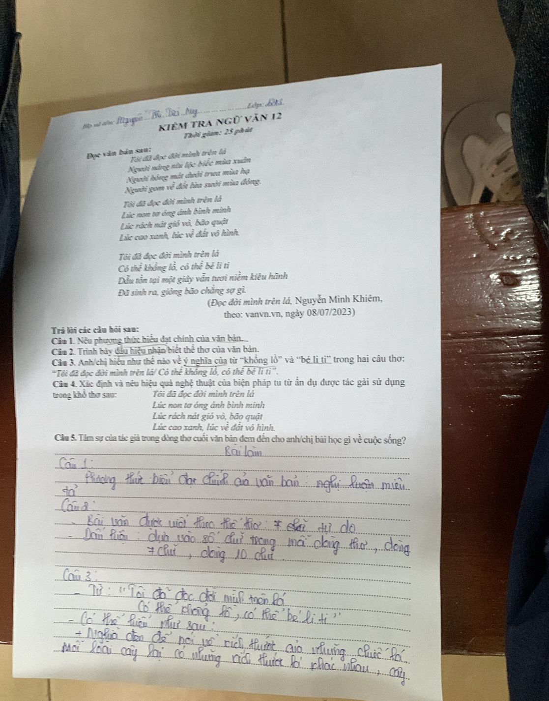 KIÊM TRA ngữ Văn 12 
Thời gian: 25 phút 
Đục văn bản sau: 
Tôi đã đọc đời mình trên là 
Người nâng nữu lộc biếc mùa xuân 
Người hóng mắt dưới trua mùa hạ 
Người gom về đốt lửa sưởi mùa đông. 
Tôi đã đọc đời mình trên lá 
Lúc non tơ ông ánh bình minh 
Lúc rách nút gió vỏ, bão quật 
Lúc cao xanh, húc y° đất vô hình. 
Tội đã đọc đời mình trên là 
Có thể khổng lỗ, có thể bé lì tỉ 
Dẫu tồn tại một giáy vẫn tươi niềm kiêu hãnh 
Đã sinh ra, giông bão chắng sợ gì. 
(Đọc đời mình trên lá, Nguyễn Minh Khiêm, 
theo: vanvn.vn, ngày 08/07/2023) 
Trả lời các câu hỏi sau: 
Cầu 1. Nêu phương thức hiểu đạt chính của văn bản. 
Câu 2. Trình bày đầu hiệu nhận biết thể thơ của văn bản. 
Câu 3. Anh/chi hiệu như thê nào vhat e ý nghĩa của từ “khổng lồ” và “bé li ti” trong hai câu thơ: 
*Tôi đã đọc đời mình trên lá/ Có thế không lỏ, có thế bé li ti''. 
Câu 4. Xác định và nêu hiệu quả nghệ thuật của biện pháp tu từ ẩn dụ được tác gải sử dụng 
trong khổ thơ sau: Tôi đã đọc đời mình trên lá 
Lúc non tơ óng ánh bình minh 
Lúc rách nát gió vò, bão quật 
Lúc cao xanh, lúc vhat e đất vô hình. 
Câu 5. Tâm sự của tác giả trong dòng thơ cuối văn bản đem đến cho anh/chị bài học gì v