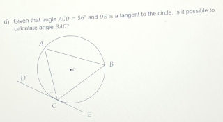 Given that angle ACD=56° and DE is a tangent to the circle. Is it possible to 
calculate angle BAC?