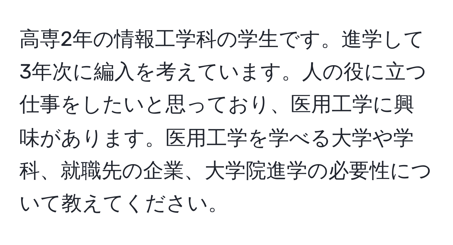 高専2年の情報工学科の学生です。進学して3年次に編入を考えています。人の役に立つ仕事をしたいと思っており、医用工学に興味があります。医用工学を学べる大学や学科、就職先の企業、大学院進学の必要性について教えてください。