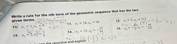 Write a rule for the nth term of the geometric sequence that has the two 
given terms. 
12. 
10. a_1=1, a_3=9 11. a_3=24, a_5=96 a_2=2. a_6=512
13. a_2=2, b_5= 1/4  14. a_3=25, a_6=- 25/64  15. a_4=- 8/9 . a_7=- 64/243 
the recursive and explicit