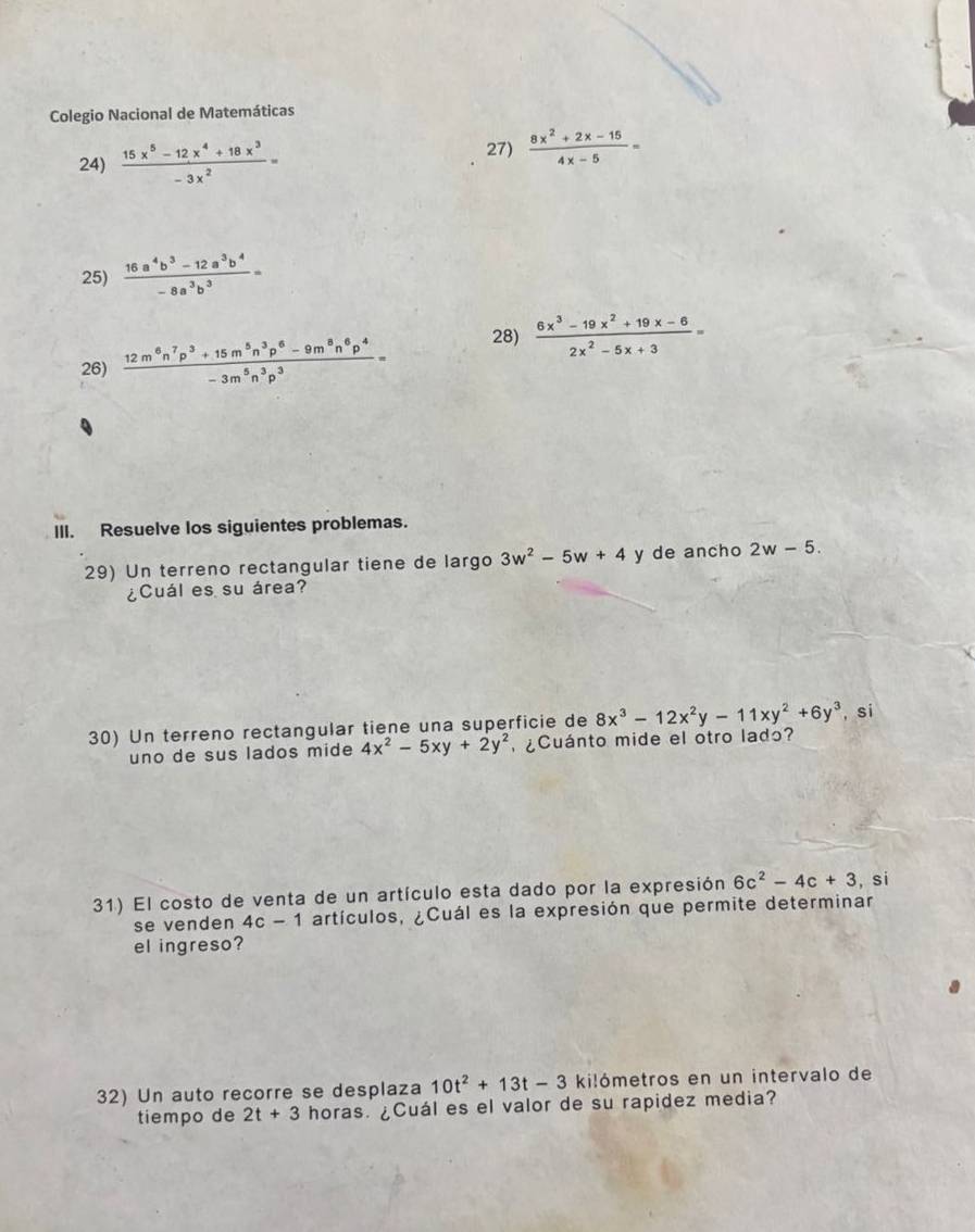 Colegio Nacional de Matemáticas 
24)  (15x^5-12x^4+18x^3)/-3x^2 =
27)  (8x^2+2x-15)/4x-5 =
25)  (16a^4b^3-12a^3b^4)/-8a^3b^3 =
26)  (12m^6n^7p^3+15m^5n^3p^6-9m^8n^6p^4)/-3m^5n^3p^3 =
28)  (6x^3-19x^2+19x-6)/2x^2-5x+3 =
III. Resuelve los siguientes problemas. 
29) Un terreno rectangular tiene de largo 3w^2-5w+4 y de ancho 2w-5. 
¿Cuál es suárea? 
30) Un terreno rectangular tiene una superficie de 8x^3-12x^2y-11xy^2+6y^3 , si 
uno de sus lados mide 4x^2-5xy+2y^2 ¿Cuánto mide el otro ladɔ? 
31) El costo de venta de un artículo esta dado por la expresión 6c^2-4c+3 , si 
se venden 4c-1 artículos, ¿Cuál es la expresión que permite determinar 
el ingreso? 
32) Un auto recorre se desplaza 10t^2+13t-3 kilómetros en un intervalo de 
tiempo de 2t+3 horas. ¿Cuál es el valor de su rapidez media?