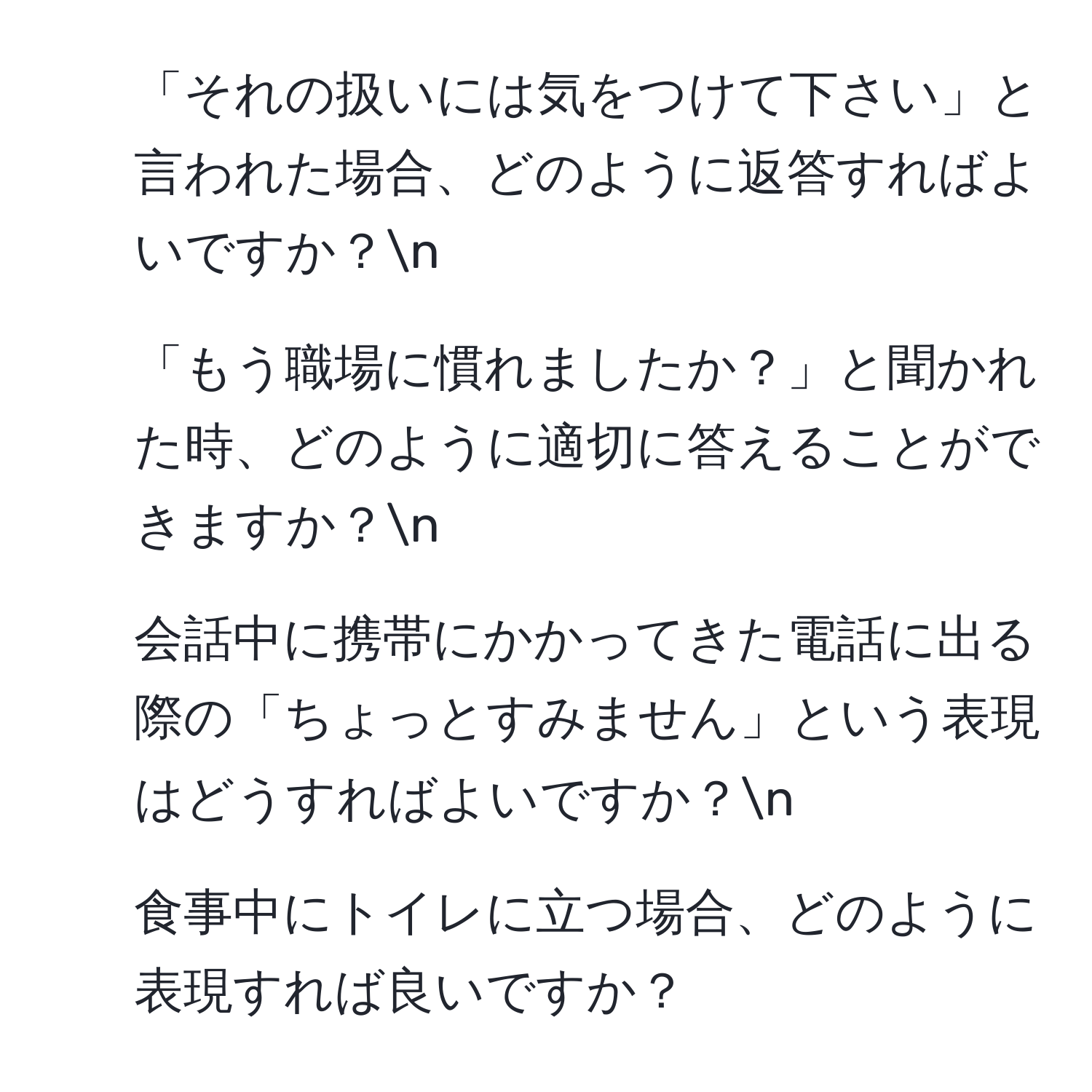 「それの扱いには気をつけて下さい」と言われた場合、どのように返答すればよいですか？n
2. 「もう職場に慣れましたか？」と聞かれた時、どのように適切に答えることができますか？n
3. 会話中に携帯にかかってきた電話に出る際の「ちょっとすみません」という表現はどうすればよいですか？n
4. 食事中にトイレに立つ場合、どのように表現すれば良いですか？