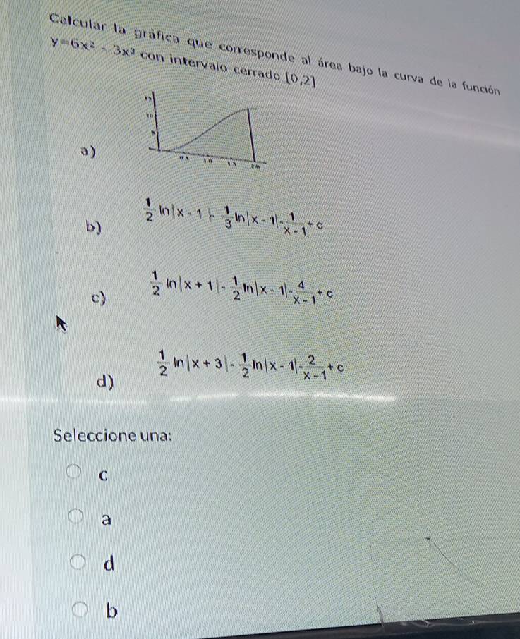 Calcular la gráfica que corresponde al área bajo la curva de la función
y=6x^2-3x^3 con intervalo cerrado [0,2]
a)
b)  1/2 ln |x-1|- 1/3 ln |x-1|- 1/x-1 +c
c)  1/2 ln |x+1|- 1/2 ln |x-1|- 4/x-1 +c
d)  1/2 ln |x+3|- 1/2 ln |x-1|- 2/x-1 +c
Seleccione una:
C
a
d
b