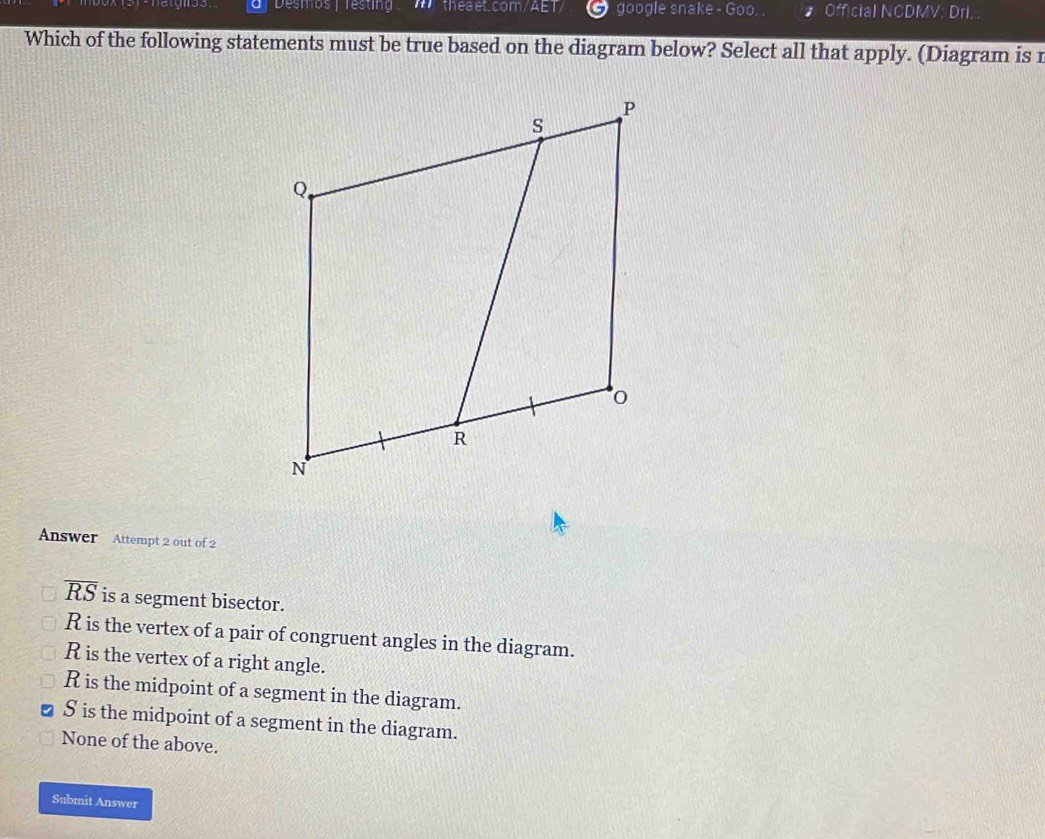 Desmos | Testin theaet.com/AET google snake - Goo. . 1 Official NCDMV: Dri.
Which of the following statements must be true based on the diagram below? Select all that apply. (Diagram is r
Answer Attempt 2 out of 2
overline RS is a segment bisector.
R is the vertex of a pair of congruent angles in the diagram.
R is the vertex of a right angle.
R is the midpoint of a segment in the diagram.
S is the midpoint of a segment in the diagram.
None of the above.
Submit Answer