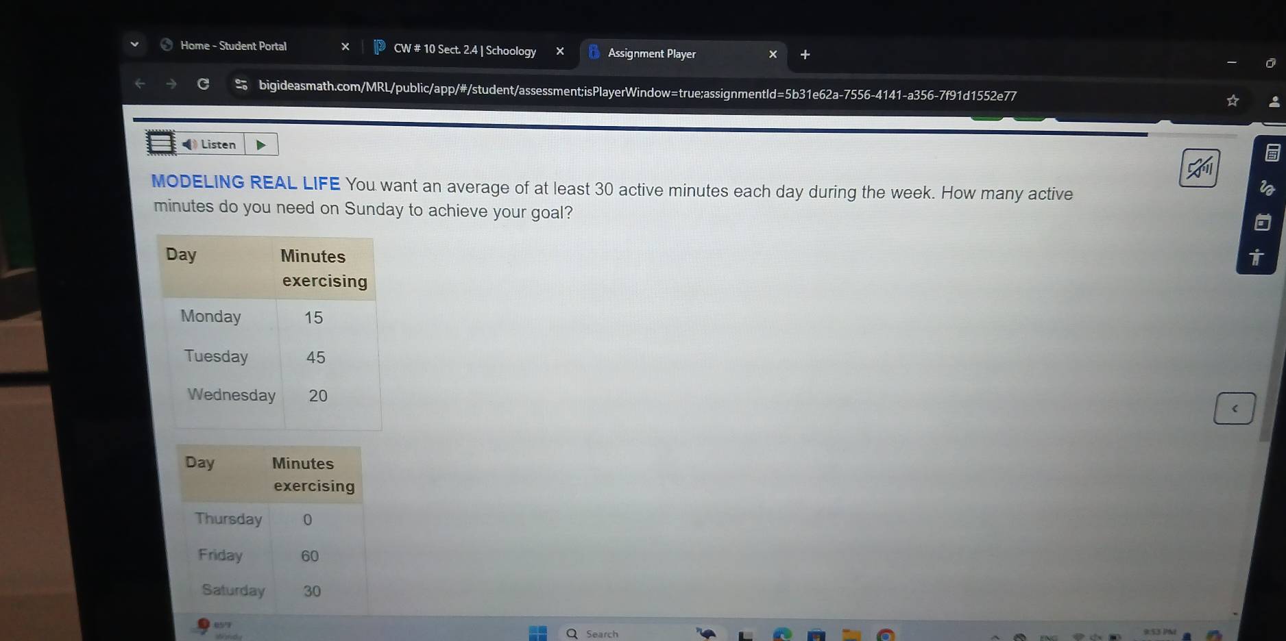 Home - Student Portal CW # 10 Sect. 2.4 | Schoology Assignment Player 
bigideasmath.com/MRL/public/app/#/student/assessment;isPlayerWindow=true;assignmentId=5b31e62a-7556-4141-a356-7f91d1552e77 
• Listen 
MODELING REAL LIFE You want an average of at least 30 active minutes each day during the week. How many active 
i
minutes do you need on Sunday to achieve your goal? 
05' Search