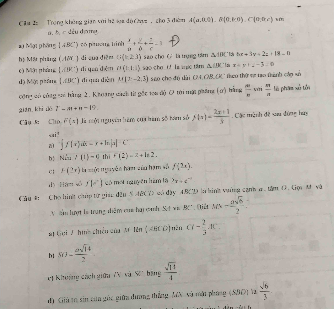 Trong không gian với hệ tọa độ Oxyz  cho 3 điểm A(a:0:0).B(0:b:0).C(0:0:c) với
a. b, c đều dương.
a) Mặt phẳng (ABC) có phương trình  x/a + y/b + z/c =1
b) Mặt phẳng (ABC) đi qua điểm G(1;2;3) sao cho G là trọng tâm △ ABC là 6x+3y+2z+18=0
c) Mặt phẳng (ABC) đi qua điểm H(1:1:1) sao cho H là trực tâm △ ABC là x+y+z-3=0
d) Mặt phẳng (ABC) đi qua điểm M(2;-2;3) sao cho độ dài OA.OB.OC theo thứ tự tạo thành cấp số
cộng có công sai bằng 2 . Khoảng cách từ gốc tọa độ O tới mặt phăng (α) bằng  m/n  với  m/n  là phân số tối
gián, khi đó T=m+n=19.
Câu 3: Cho F(x) là một nguyên hàm của hàm số hàm số f(x)= (2x+1)/x . Các mệnh đề sau đúng hay
sai?
a) ∈t f(x)dx=x+ln |x|+C.
b) Nếu F(1)=0 thì F(2)=2+ln 2.
c) F(2x) là một nguyên hàm của hàm số f(2x).
d) Hàm số f(e^x) có một nguyên hàm là 2x+e^(-x).
Câu 4: Cho hinh chóp tứ giác đều S.ABCD có đáy ABCD là hình vuông cạnh a, tâm O. Gọi M và
V lần lượt là trung điểm của hai cạnh SA và BC . Biết MN= asqrt(6)/2 .
a) Gọi / hình chiếu của M lên (ABCD) nên CI= 2/3 AC.
b) SO= asqrt(14)/2 .
c) Khoảng cách giữa /N và SC bằng  sqrt(14)/4 .
d) Giá trị sin của góc giữa đường thắng MN và mặt phăng (SBD) là  sqrt(6)/3 .
Ấn cầu 6