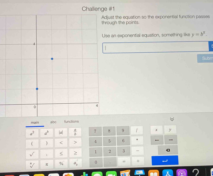 Challenge #1
st the equation so the exponential function passes
ugh the points.
an exponential equation, something like y=b^x.

Subm
7 8 9 1 x y
4 5 6 * 
1 2 3
0 . = +