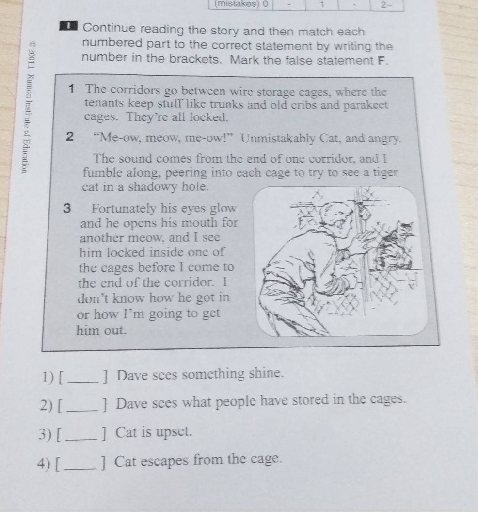 Continue reading the story and then match each 
numbered part to the correct statement by writing the 
number in the brackets. Mark the false statement F. 
1 The corridors go between wire storage cages, where the 
tenants keep stuff like trunks and old cribs and parakeet 
cages. They’re all locked. 
2 “Me-ow, meow, me-ow!” Unmistakably Cat, and angry. 
The sound comes from the end of one corridor, and I 
fumble along, peering into each cage to try to see a tiger 
cat in a shadowy hole. 
3 Fortunately his eyes glow 
and he opens his mouth for 
another meow, and I see 
him locked inside one of 
the cages before I come to 
the end of the corridor. I 
don’t know how he got in 
or how I’m going to get 
him out. 
1) [_ ] Dave sees something shine. 
2) [_ ] Dave sees what people have stored in the cages. 
3) [_ ] Cat is upset. 
4) [_ ] Cat escapes from the cage.