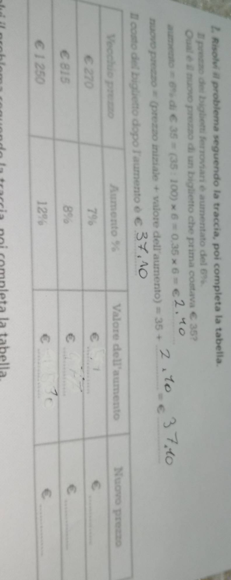 Risolvi il problema seguendo la traccia, poi completa la tabella. 
Il prezzo dei biglietti ferroviari é aumentato del 6%. 
Qual é il nuovo prezzo di un biglietto che prima costava € 35? 
aumento =6% di €35=(35:100)* 6=0.35* 6=€ I_ 
nuovo prezzo = (prezzo iniziale + valore dell aumento) =35+ _ C_ 
nto è € 
taccía poi completa la tabella.