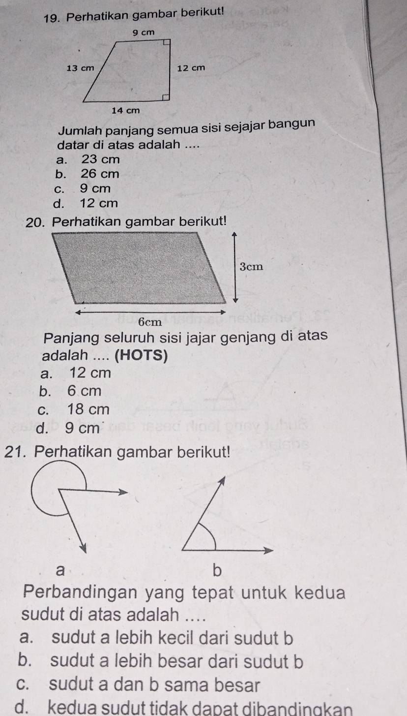 Perhatikan gambar berikut!
Jumlah panjang semua sisi sejajar bangun
datar di atas adalah ....
a. 23 cm
b. 26 cm
c. 9 cm
d. 12 cm
20. Perhatikan gambar berikut!
Panjang seluruh sisi jajar genjang di atas
adalah .... (HOTS)
a. 12 cm
b. 6 cm
c. 18 cm
d. 9 cm
21. Perhatikan gambar berikut!
Perbandingan yang tepat untuk kedua
sudut di atas adalah ...
a. sudut a lebih kecil dari sudut b
b. sudut a lebih besar dari sudut b
c. sudut a dan b sama besar
d. kedua sudut tidak dapat dibandingkan