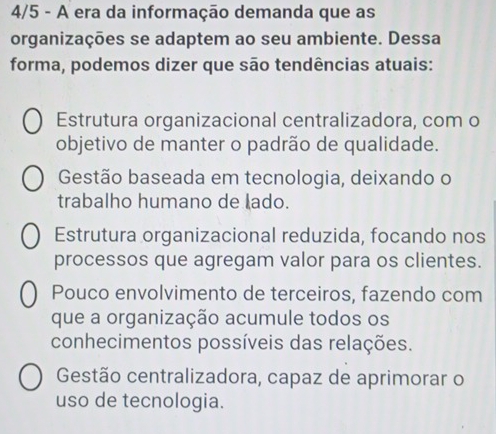 4/5 - A era da informação demanda que as
organizações se adaptem ao seu ambiente. Dessa
forma, podemos dizer que são tendências atuais:
Estrutura organizacional centralizadora, com o
objetivo de manter o padrão de qualidade.
Gestão baseada em tecnologia, deixando o
trabalho humano de lado.
Estrutura organizacional reduzida, focando nos
processos que agregam valor para os clientes.
Pouco envolvimento de terceiros, fazendo com
que a organização acumule todos os
conhecimentos possíveis das relações.
Gestão centralizadora, capaz de aprimorar o
uso de tecnologia.