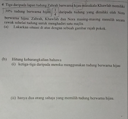 Tiga daripada lapan tudung Zahrah berwarna hijau manakala Khawlah memiliki
30% tudung berwarna hijau.  1/4  daripada tudung yang dimiliki oleh Nora 
berwarna hijau. Zahrah, Khawlah dan Nora masing-masing memilih secara 
rawak sehelai tudung untuk menghadiri satu majlis. 
(a) Lakarkan situasi di atas dengan sebuah gambar rajah pokok. 
(b) Hitung kebarangkalian bahawa 
(i) ketiga-tiga daripada mereka menggunakan tudung berwarna hijau 
(ii) hanya dua orang sahaja yang memilih tudung berwarna hijau.