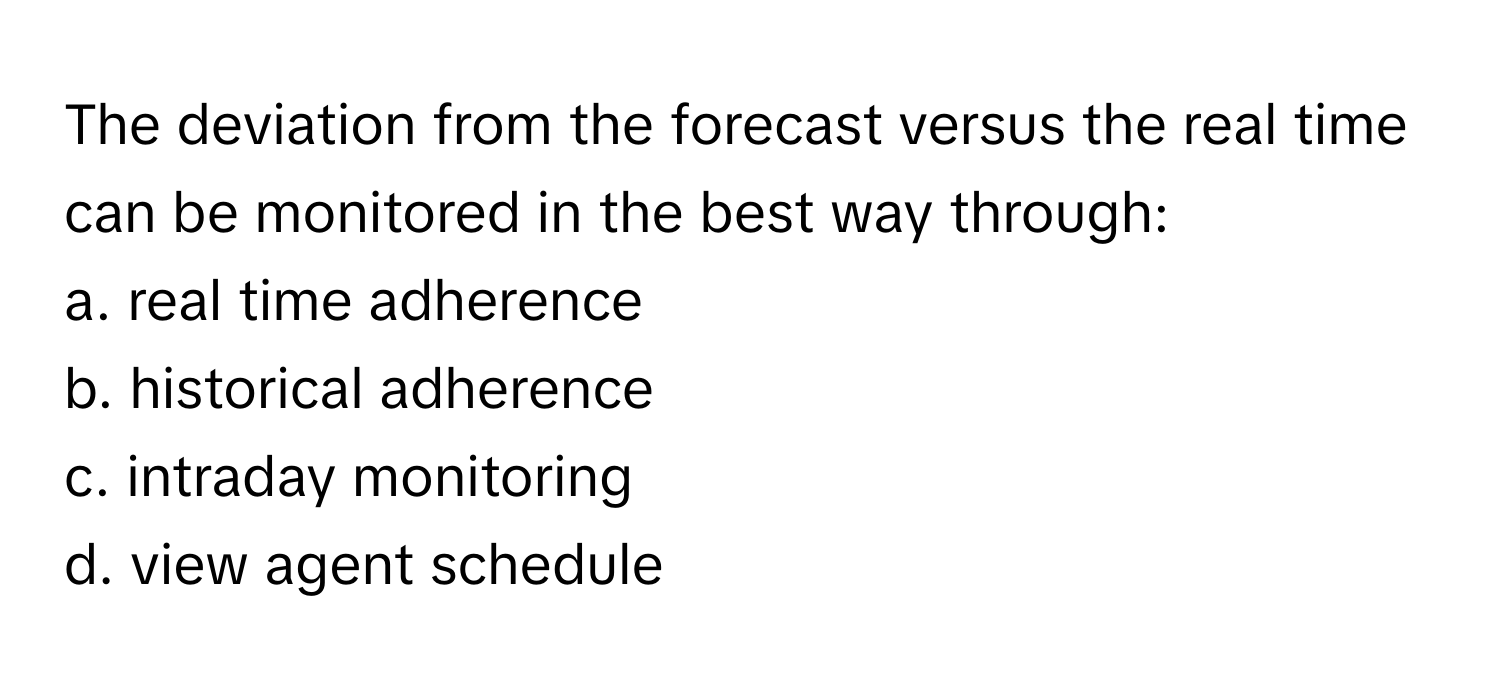 The deviation from the forecast versus the real time can be monitored in the best way through:

a. real time adherence
b. historical adherence
c. intraday monitoring
d. view agent schedule