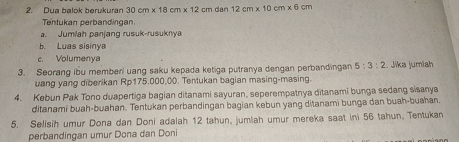 Dua balok berukuran 30cm* 18cm* 12cm dan 12cm* 10cm* 6cm
Tentukan perbandingan. 
a. Jumlah panjang rusuk-rusuknya 
b. Luas sisinya 
c. Volumenya 
3. Seorang ibu memberi uang saku kepada ketiga putranya dengan perbandingan 5:3:2. Jika jumlah 
uang yang diberikan Rp175.000,00. Tentukan bagian masing-masing. 
4. Kebun Pak Tono duapertiga bagian ditanami sayuran, seperempatnya ditanami bunga sedang sisanya 
ditanami buah-buahan. Tentukan perbandingan bagian kebun yang ditanami bunga dan buah-buahan. 
5. Selisih umur Dona dan Doni adalah 12 tahun, jumlah umur mereka saat ini 56 tahun, Tentukan 
perbandingan umur Dona dan Doni