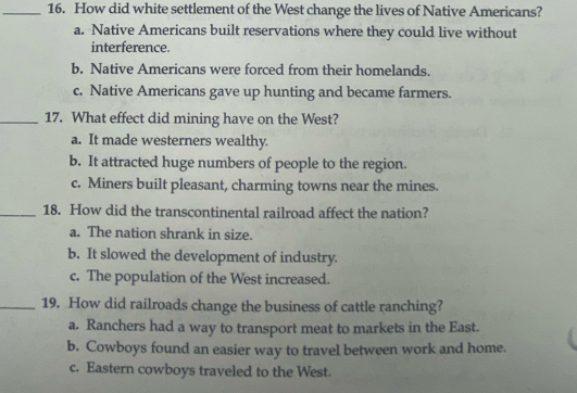 How did white settlement of the West change the lives of Native Americans?
a. Native Americans built reservations where they could live without
interference.
b. Native Americans were forced from their homelands.
c. Native Americans gave up hunting and became farmers.
_17. What effect did mining have on the West?
a. It made westerners wealthy.
b. It attracted huge numbers of people to the region.
c. Miners built pleasant, charming towns near the mines.
_18. How did the transcontinental railroad affect the nation?
a. The nation shrank in size.
b. It slowed the development of industry.
c. The population of the West increased.
_19. How did railroads change the business of cattle ranching?
a. Ranchers had a way to transport meat to markets in the East.
b. Cowboys found an easier way to travel between work and home.
c. Eastern cowboys traveled to the West.