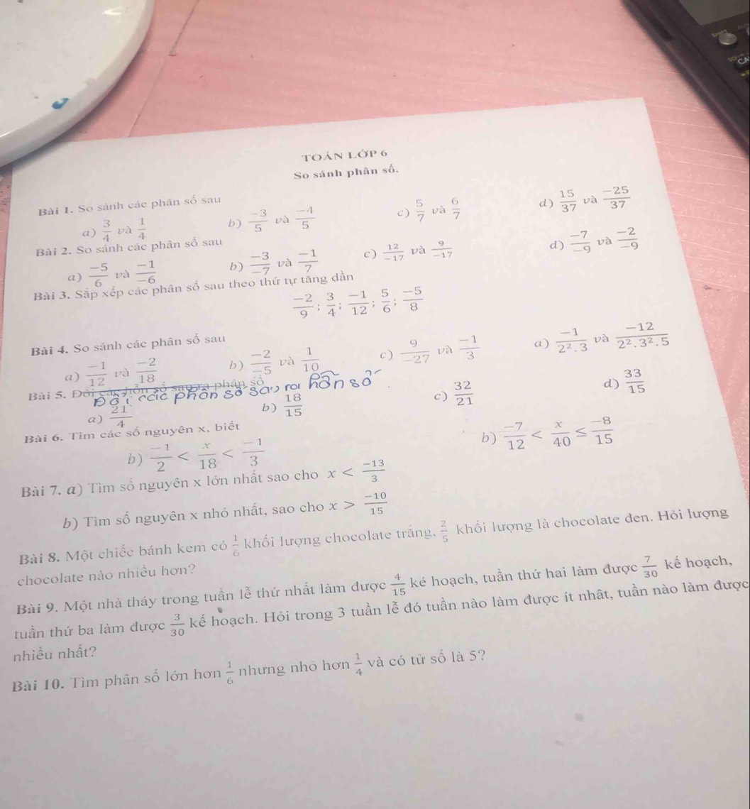 toán Lớp 6
So sánh phân số.
Bài I. So sảnh các phân số sau
c )  5/7  và  6/7 
d)  15/37  và  (-25)/37 
a)  3/4  và  1/4 
b)  (-3)/5  và  (-4)/5 
Bài 2. So sánh các phân số sau
và
a)  (-5)/6  và  (-1)/-6  b)  (-3)/-7  và  (-1)/7  c )  12/-17   9/-17 
d)  (-7)/-9  và  (-2)/-9 
Bài 3. Sắp xếp các phân số sau theo thứ tự tăng dần
 (-2)/9 ; 3/4 ; (-1)/12 ; 5/6 ; (-5)/8 
Bài 4. So sánh các phân số sau
và
a) và
a)  (-1)/12  và  (-2)/18  b )  (-2)/-5  và  1/10  c)  9/-27   (-1)/3   (-1)/2^2· 3   (-12)/2^2.3^2.5 
Bài 5. Đôi gán h y  s  u r a   ph â  
ổ T các phân Số gau ra
d)  33/15 
b)  18/15 
c)  32/21 
a) frac 4
b)  (-7)/12 
Bài 6. Tìm các số nguyên x, biết
b)  (-1)/2 
Bài 7. α) Tìm số nguyên x lớn nhất sao cho x
b) Tìm số nguyên x nhỏ nhất, sao cho x> (-10)/15 
Bài 8. Một chiếc bánh kem có  1/6  khối lượng chocolate trắng,  2/5  khối lượng là chocolate đen. Hỏi lượng
chocolate nảo nhiều hơn?
Bài 9. Một nhà tháy trong tuần lễ thứ nhất làm được  4/15  ké hoạch, tuần thứ hai làm được  7/30  kế hoạch,
tuần thứ ba làm được  3/30  kế hoạch. Hỏi trong 3 tuần lễ đó tuần nào làm được ít nhật, tuần nào làm được
nhiều nhất?
Bài 10. Tìm phân số lớn hơn  1/6  nhưng nhỏ hơn  1/4  và có từ số là 5?