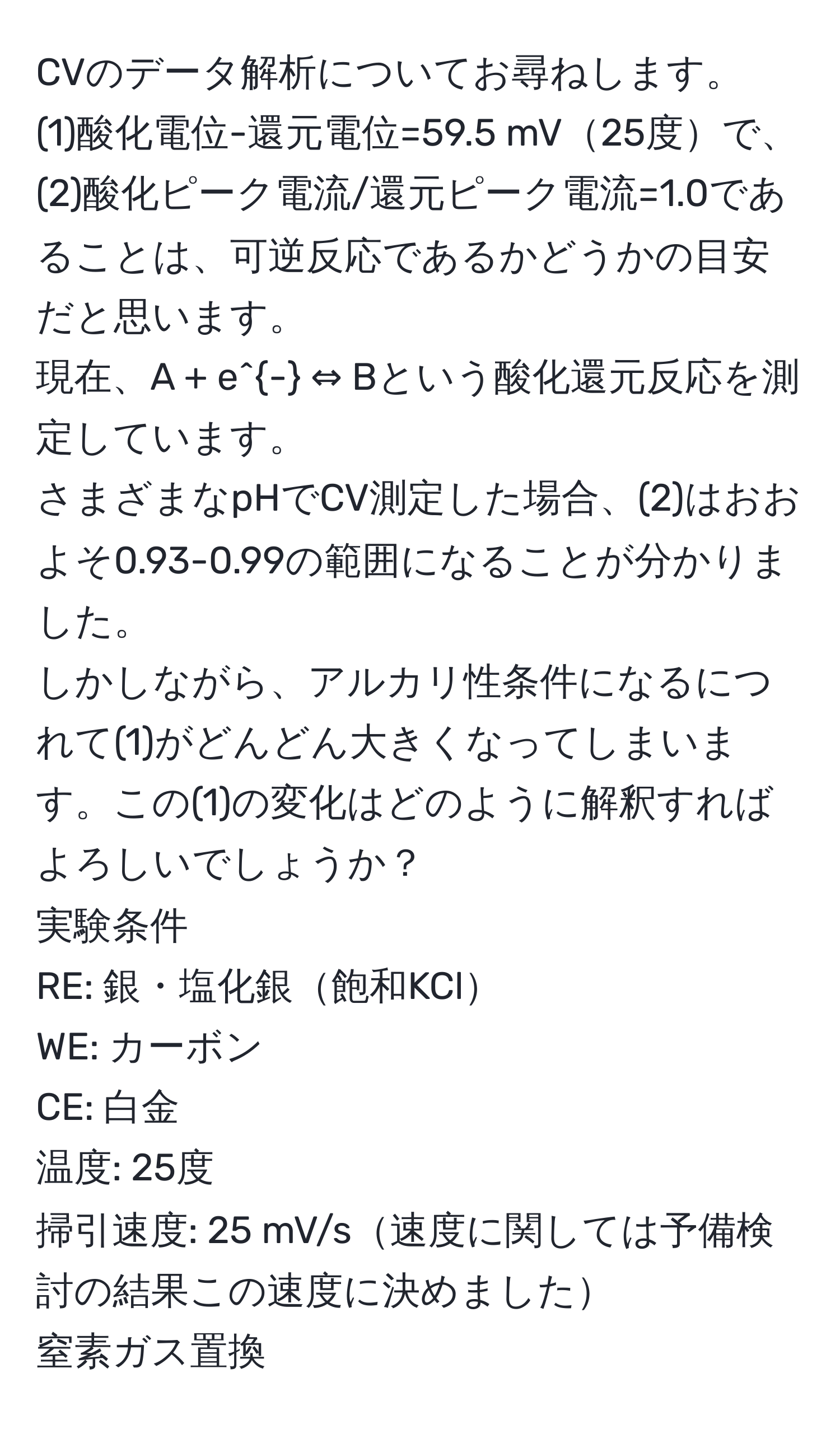 CVのデータ解析についてお尋ねします。  
(1)酸化電位-還元電位=59.5 mV25度で、  
(2)酸化ピーク電流/還元ピーク電流=1.0であることは、可逆反応であるかどうかの目安だと思います。  
現在、A + e^- ⇔ Bという酸化還元反応を測定しています。  
さまざまなpHでCV測定した場合、(2)はおおよそ0.93-0.99の範囲になることが分かりました。  
しかしながら、アルカリ性条件になるにつれて(1)がどんどん大きくなってしまいます。この(1)の変化はどのように解釈すればよろしいでしょうか？  
実験条件  
RE: 銀・塩化銀飽和KCl  
WE: カーボン  
CE: 白金  
温度: 25度  
掃引速度: 25 mV/s速度に関しては予備検討の結果この速度に決めました  
窒素ガス置換