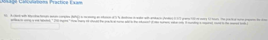 Dosage Calculations Practice Exam 
1. A ctent with Mycobacterum avium complex (MAi) is receiving an intusion of 5 % dextrose in water with amikacin (Amikin) 0 572 grams/100 mt every 12 hours. The practical nurse prepants the dcme 
amikace uing a val labeled, " 250 mgtni."How many int should the practical nurse add to the infusion? (Enter numerc value only. If rounding is required, round to the nearest fenth)