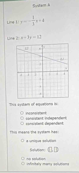 System A
Line 1: y=- 1/3 x+4
Line 2: x+3y=12
This system of equations is:
Inconsistent
consistent independent
consistent dependent
This means the system has:
a unique solution
Solution:
no solution
infinitely many solutions