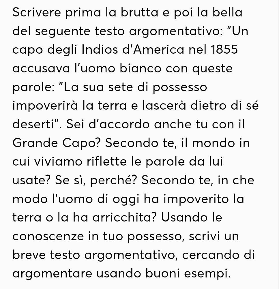 Scrivere prima la brutta e poi la bella 
del seguente testo argomentativo: "Un 
capo degli Indios d’America nel 1855 
accusava l’uomo bianco con queste 
parole: "La sua sete di possesso 
impoverirà la terra e lascerà dietro di sé 
deserti”. Sei d’accordo anche tu con il 
Grande Capo? Secondo te, il mondo in 
cui viviamo riflette le parole da lui 
usate? Se sì, perché? Secondo te, in che 
modo l’uomo di oggi ha impoverito la 
terra o la ha arricchita? Usando le 
conoscenze in tuo possesso, scrivi un 
breve testo argomentativo, cercando di 
argomentare usando buoni esempi.