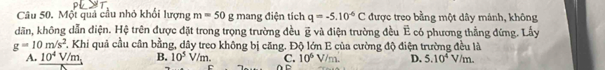 Một quả cầu nhỏ khối lượng m=50 g mang điện tích q=-5.10^(-6)C được treo bằng một dây mảnh, không
dãn, không dẫn điện. Hệ trên được đặt trong trọng trường đều và điện trường đều Ê có phương thẳng đứng. Lấy vector g
g=10m/s^2. Khi quả cầu cân bằng, dây treo không bị căng. Độ lớn E của cường độ điện trường đều là
A. 10^4V/m, B. 10^5V/m. C. 10^6V/m. D. 5.10^4V/m. 
D