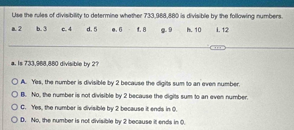 Use the rules of divisibility to determine whether 733,988,880 is divisible by the following numbers.
a. 2 b. 3 c. 4 d. 5 e. 6 f. 8 g. 9 h. 10 i. 12
a. Is 733,988,880 divisible by 2?
A. Yes, the number is divisible by 2 because the digits sum to an even number.
B. No, the number is not divisible by 2 because the digits sum to an even number.
C. Yes, the number is divisible by 2 because it ends in 0.
D. No, the number is not divisible by 2 because it ends in 0.