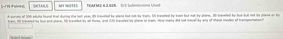 DETAILS MY NOTES TEAFM2 4.2.028. 0/3 Submissions Used 
A survey of 300 adults found that during the last year; 85 traveled by plane but not by train, 55 traveled by train but not by plane, 30 traveled by bus but not by plane or by 
train, 90 traveled by bus and plane, 50 traveled by all three, and 235 traveled by plane or train. How many did not travel by any of these modes of transportation? 
Submit Answer