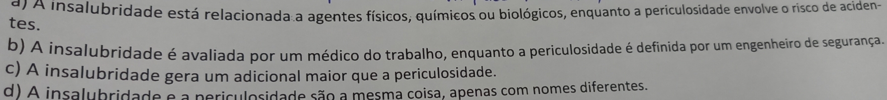 d A insalubridade está relacionada a agentes físicos, químicos ou biológicos, enquanto a periculosidade envolve o risco de aciden-
tes.
b) A insalubridade é avaliada por um médico do trabalho, enquanto a periculosidade é definida por um engenheiro de segurança.
c) A insalubridade gera um adicional maior que a periculosidade.
d) A insalubridade e a periculosidade são a mesma coisa, apenas com nomes diferentes.