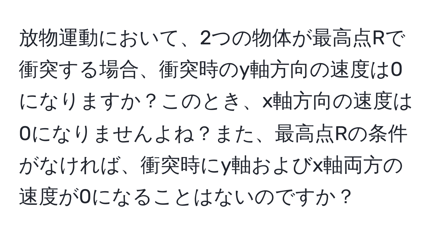 放物運動において、2つの物体が最高点Rで衝突する場合、衝突時のy軸方向の速度は0になりますか？このとき、x軸方向の速度は0になりませんよね？また、最高点Rの条件がなければ、衝突時にy軸およびx軸両方の速度が0になることはないのですか？