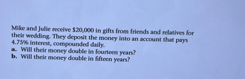 Mike and Julie receive $20,000 in gifts from friends and relatives for 
their wedding. They deposit the money into an account that pays
4.75% interest, compounded daily. 
a. Will their money double in fourteen years? 
b. Will their money double in fifteen years?