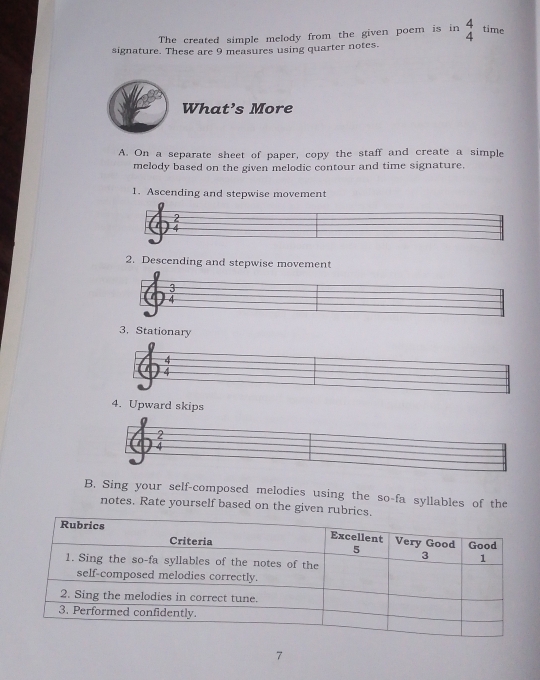 The created simple melody from the given poem is in beginarrayr 4 4endarray time 
signature. These are 9 measures using quarter notes. 
What’s More 
A. On a separate sheet of paper, copy the staff and create a simple 
melody based on the given melodic contour and time signature. 
1. Ascending and stepwise movement 
2. Descending and stepwise movement 
3. Stationary 
4. Upward skips 
2 
B. Sing your self-composed melodies using the so-fa syllables of the 
notes. Rate yourself based on the given rubri