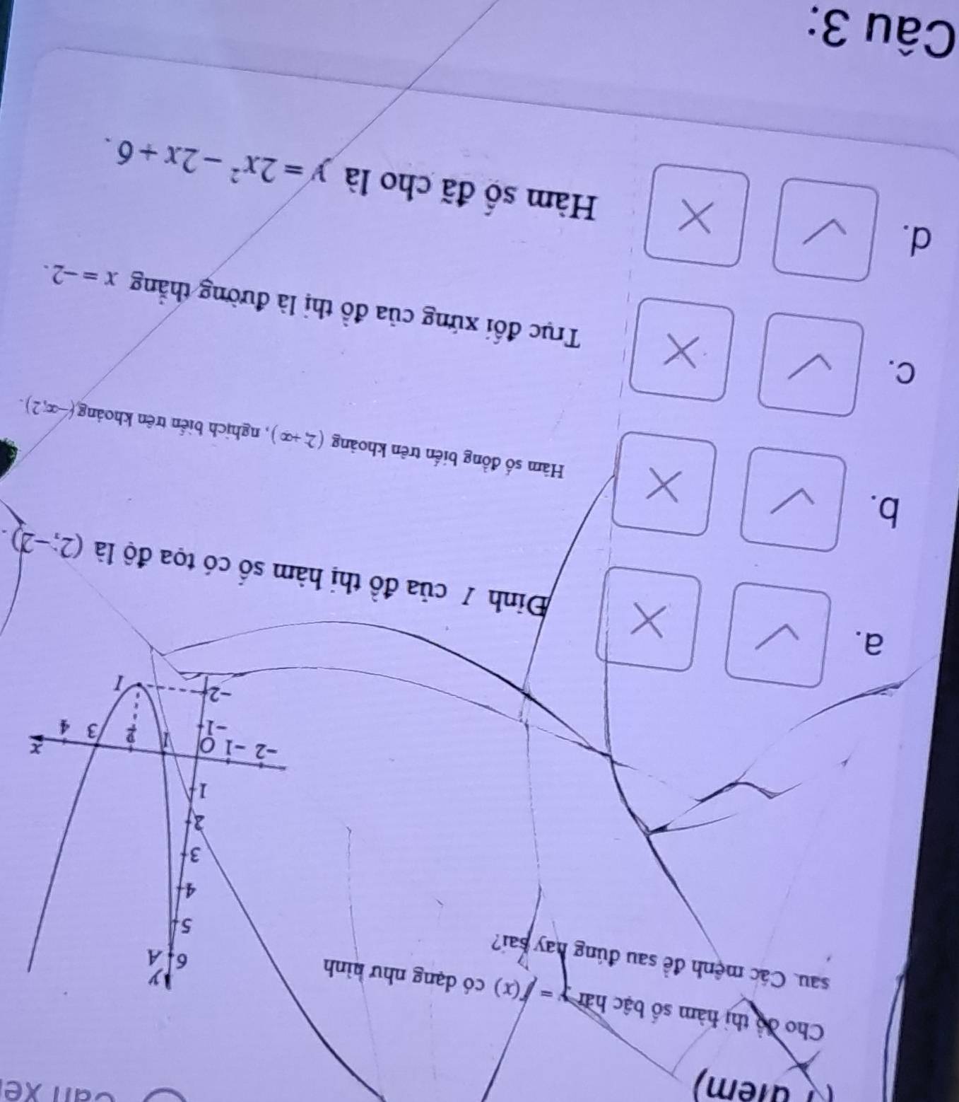 ( além)
Can xếi
Cho độ thị hàm số bậc hàn y=f(x) có dạng như hình
sau. Các mệnh đề sau đúng hay sai?
a.
X Đinh 7 của đồ thị hàm số có tọa độ là (2;-2).
X
b. Hàm số đồng biến trên khoảng (2,+∈fty ) , nghịch biển trên khoảng
(-∈fty ,2).
C.
Trục đổi xứng của đồ thị là đường thẳng x=-2.
d.
X Hàm số đã cho là y=2x^2-2x+6. 
Câu 3: