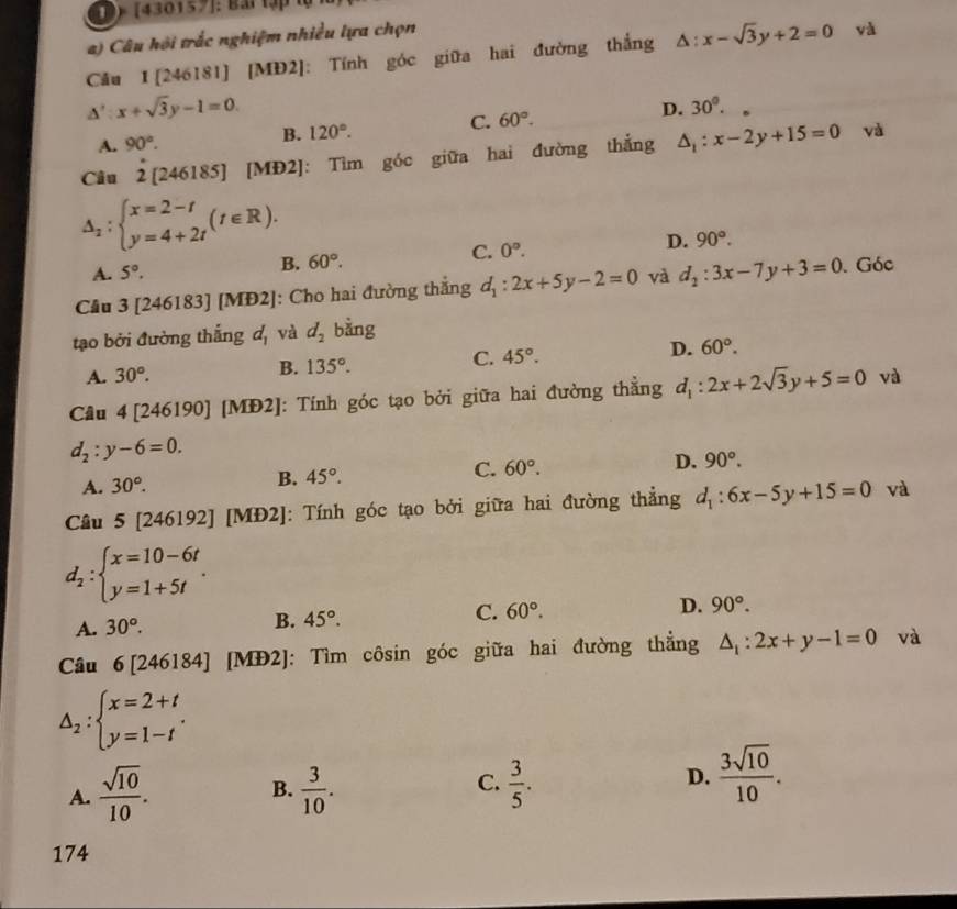 ) [430157]: Bai tập t
) Câu hội trắc nghiệm nhiều lựa chọn
Cầu 1 [246181] [MĐ2]: Tính góc giữa hai đường thắng △ :x-sqrt(3)y+2=0 và
△ ':x+sqrt(3)y-1=0.
C.
A. 90°. B. 120°. 60°. D. 30°.
Câu a 2[2461 85] [MĐ2]: Tìm góc giữa hai đường thắng △ _1:x-2y+15=0
và
△ _1:beginarrayl x=2-t y=4+2tendarray. (t∈ R).
A. 5°.
B. 60°.
C. 0°. D. 90°.
Cầu 3 1 [246183] [MĐ2]: Cho hai đường thắng d_1:2x+5y-2=0 và d_2:3x-7y+3=0. Góc
tạo bởi đường thắng a_1 và d_2 bằng
A. 30°. B. 135°. C. 45°. D. 60°.
Câu 4 [ ∠^2 46190] [MĐ2]: Tính góc tạo bởi giữa hai đường thẳng d_1:2x+2sqrt(3)y+5=0 và
d_2:y-6=0.
A. 30°.
B. 45°.
C. 60°. D. 90°.
Câu 5 [246192] [MĐ2]: Tính góc tạo bởi giữa hai đường thẳng d_1:6x-5y+15=0 và
d_2:beginarrayl x=10-6t y=1+5tendarray. .
A. 30°.
B. 45°. C. 60°. D. 90°.
Câu 6[246184] [MĐ2]: Tìm côsin góc giữa hai đường thẳng △ _1:2x+y-1=0 và
△ _2:beginarrayl x=2+t y=1-tendarray. .
C.
A.  sqrt(10)/10 .  3/10 .  3/5 .
B.
D.  3sqrt(10)/10 .
174