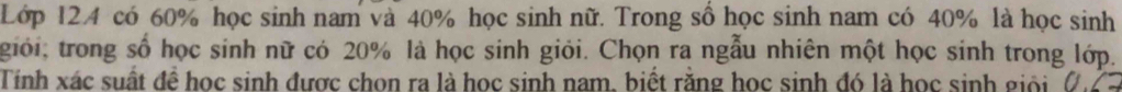 Lớp 124 có 60% học sinh nam và 40% học sinh nữ. Trong sổ học sinh nam có 40% là học sinh 
giới; trong số học sinh nữ có 20% là học sinh giỏi. Chọn ra ngẫu nhiên một học sinh trong lớp. 
Tinh xác suất để học sinh được chon ra là học sinh nam, biết răng học sinh đó là học sinh giối n