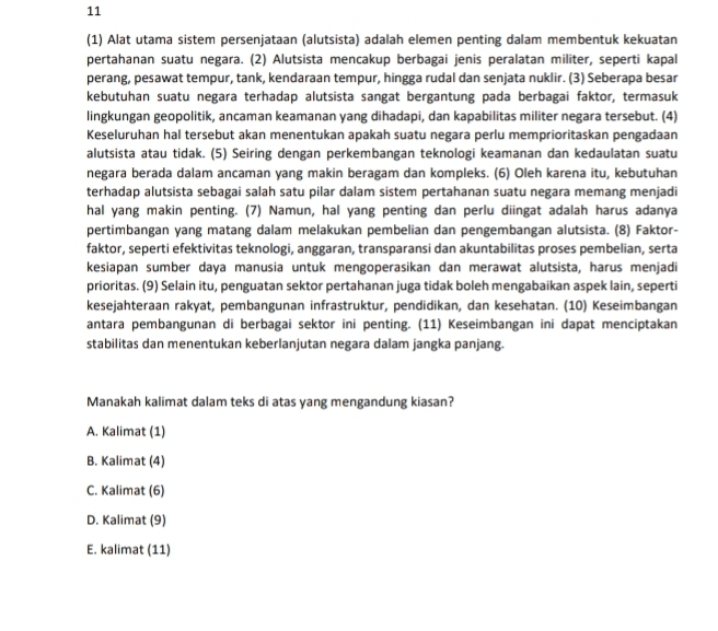 11
(1) Alat utama sistem persenjataan (alutsista) adalah elemen penting dalam membentuk kekuatan
pertahanan suatu negara. (2) Alutsista mencakup berbagai jenis peralatan militer, seperti kapal
perang, pesawat tempur, tank, kendaraan tempur, hingga rudal dan senjata nuklir. (3) Seberapa besar
kebutuhan suatu negara terhadap alutsista sangat bergantung pada berbagai faktor, termasuk
lingkungan geopolitik, ancaman keamanan yang dihadapi, dan kapabilitas militer negara tersebut. (4)
Keseluruhan hal tersebut akan menentukan apakah suatu negara perlu memprioritaskan pengadaan
alutsista atau tidak. (5) Seiring dengan perkembangan teknologi keamanan dan kedaulatan suatu
negara berada dalam ancaman yang makin beragam dan kompleks. (6) Oleh karena itu, kebutuhan
terhadap alutsista sebagai salah satu pilar dalam sistem pertahanan suatu negara memang menjadi
hal yang makin penting. (7) Namun, hal yang penting dan perlu diingat adalah harus adanya
pertimbangan yang matang dalam melakukan pembelian dan pengembangan alutsista. (8) Faktor-
faktor, seperti efektivitas teknologi, anggaran, transparansi dan akuntabilitas proses pembelian, serta
kesiapan sumber daya manusia untuk mengoperasikan dan merawat alutsista, harus menjadi
prioritas. (9) Selain itu, penguatan sektor pertahanan juga tidak boleh mengabaikan aspek lain, seperti
kesejahteraan rakyat, pembangunan infrastruktur, pendidikan, dan kesehatan. (10) Keseimbangan
antara pembangunan di berbagai sektor ini penting. (11) Keseimbangan ini dapat menciptakan
stabilitas dan menentukan keberlanjutan negara dalam jangka panjang.
Manakah kalimat dalam teks di atas yang mengandung kiasan?
A. Kalimat (1)
B. Kalimat (4)
C. Kalimat (6)
D. Kalimat (9)
E. kalimat (11)