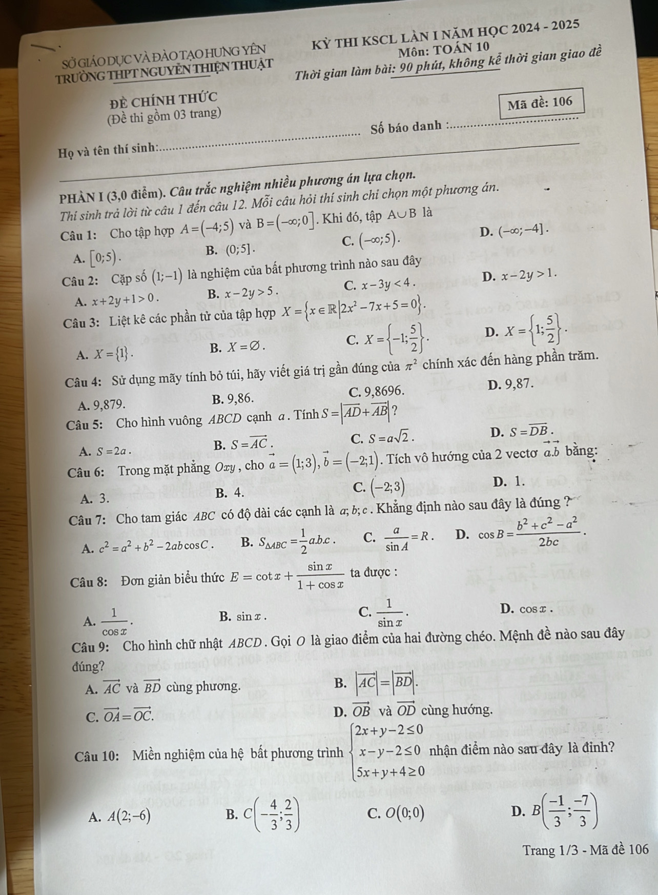 SỞ GIÁO DỤC VÀ đÀO TẠO HUNG YÊN KỲ THI KSCL LAN I NăM HỌC 2024 - 2025
TRưỜNG THPT NGUYÊN THIỆN THUẠT Môn: TOÁN 10
Thời gian làm bài: 90 phút, không kể thời gian giao đề
Đề ChínH tHức
Mã đề: 106
_
_
(Đề thi gồm 03 trang)
Số báo danh :
Họ và tên thí sinh:
_
_
_
PHÀN I (3,0 điểm). Câu trắc nghiệm nhiều phương án lựa chọn.
Thí sinh trả lời từ câu 1 đến câu 12. Mỗi câu hỏi thí sinh chỉ chọn một phương án.
Câu 1: Cho tập hợp A=(-4;5) và B=(-∈fty ;0]. Khi đó, tập A∪ B là
C. (-∈fty ;5).
D. (-∈fty ;-4].
A. [0;5).
B. (0;5].
Câu 2: Cặp số (1;-1) là nghiệm của bất phương trình nào sau đây
A. x+2y+1>0. B. x-2y>5. C. x-3y<4. D. x-2y>1.
Câu 3: Liệt kê các phần tử của tập hợp X= x∈ R|2x^2-7x+5=0 .
A. X= 1 .
B. X=varnothing .
C. X= -1; 5/2  . D. X= 1; 5/2  .
Câu 4: Sử dụng mãy tính bỏ túi, hãy viết giá trị gần đúng của π^2 chính xác đến hàng phần trăm.
C. 9,8696.
A. 9,879. B. 9,86. D. 9,87.
Câu 5: Cho hình vuông ABCD cạnh a . Tính S=|overline AD+overline AB| ?
C. S=asqrt(2).
D. S=overline DB.
A. S=2a.
B. S=vector AC.
Câu 6: Trong mặt phẳng Oxy , cho vector a=(1;3),vector b=(-2;1). Tích vô hướng của 2 vectơ đ.b bằng:
A. 3. B. 4. C. (-2;3)
D. 1.
Câu 7: Cho tam giác ABC có độ dài các cạnh là a; b; c . Khẳng định nào sau đây là đúng ?
A. c^2=a^2+b^2-2ab cosC. B. S_△ ABC= 1/2 a.b.c. C.  a/sin A =R. D. cos B= (b^2+c^2-a^2)/2bc .
Câu 8: Đơn giản biểu thức E=cot x+ sin x/1+cos x  ta được :
A.  1/cos x .
B. sin x .
C.  1/sin x . D. cos x .
Câu 9: Cho hình chữ nhật ABCD. Gọi O là giao điểm của hai đường chéo. Mệnh đề nào sau đây
đúng?
A. vector AC và vector BD cùng phương.
B. |vector AC|=|vector BD|.
C. vector OA=vector OC.
D. vector OBvhat OB vector OD cùng hướng.
Câu 10: Miền nghiệm của hệ bất phương trình beginarrayl 2x+y-2≤ 0 x-y-2≤ 0 5x+y+4≥ 0endarray. nhận điểm nào sau đây là đỉnh?
A. A(2;-6) B. C(- 4/3 ; 2/3 ) C. O(0;0) D. B( (-1)/3 ; (-7)/3 )
Trang 1/3 - Mã đề 106