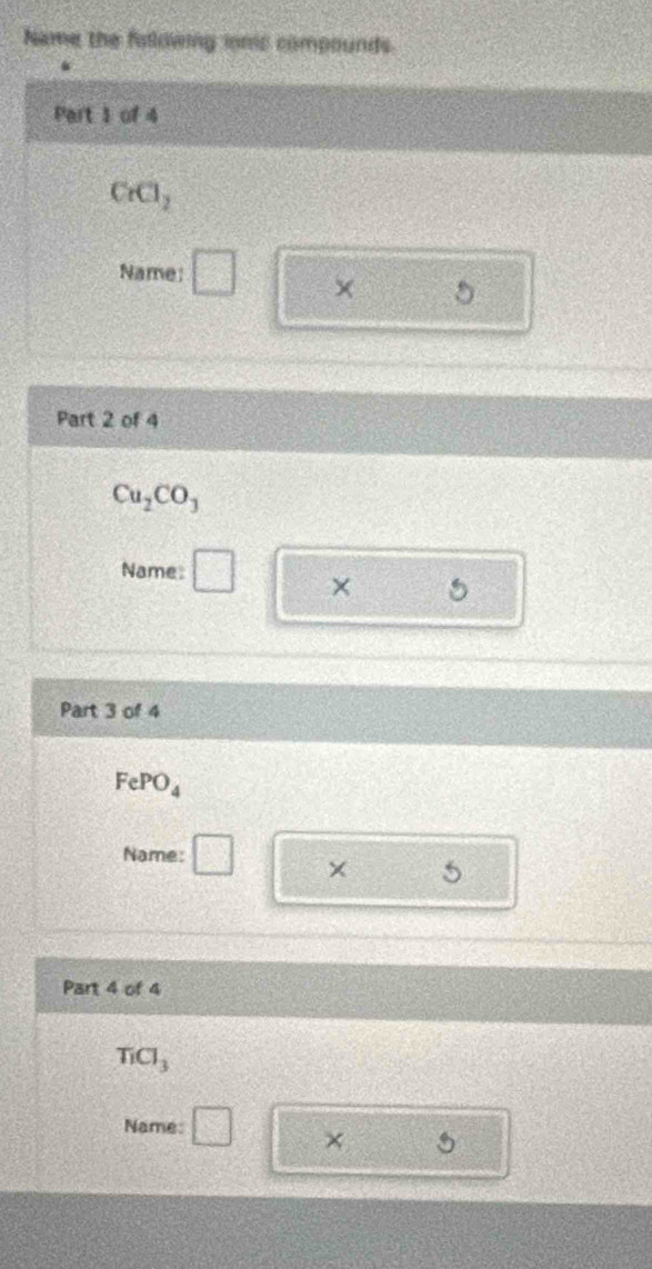 Name the fallowing ionc compounds
Part 1 of 4
CrCl_2
Name: □ ×
Part 2 of 4
Cu_2CO_3
Name: □ ×
Part 3 of 4
FePO_4
Name: □ 
Part 4 of 4
TiCl_3
Name: □ X