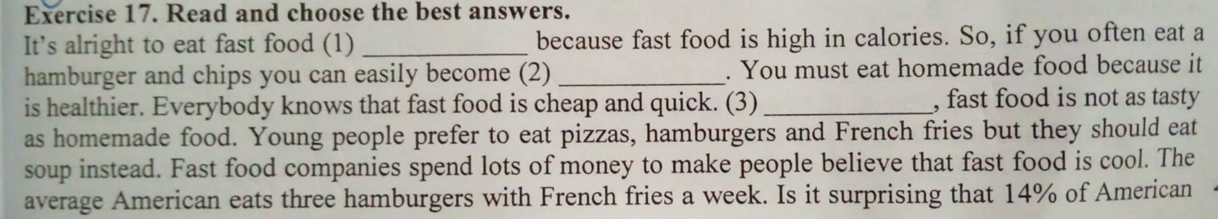 Read and choose the best answers. 
It’s alright to eat fast food (1) _because fast food is high in calories. So, if you often eat a 
hamburger and chips you can easily become (2) _. You must eat homemade food because it 
is healthier. Everybody knows that fast food is cheap and quick. (3) _, fast food is not as tasty 
as homemade food. Young people prefer to eat pizzas, hamburgers and French fries but they should eat 
soup instead. Fast food companies spend lots of money to make people believe that fast food is cool. The 
average American eats three hamburgers with French fries a week. Is it surprising that 14% of American