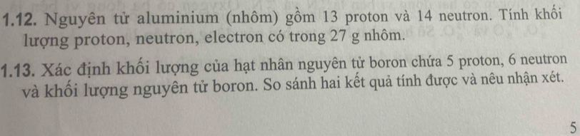 Nguyên tử aluminium (nhôm) gồm 13 proton và 14 neutron. Tính khối 
lượng proton, neutron, electron có trong 27 g nhôm. 
1.13. Xác định khối lượng của hạt nhân nguyên tử boron chứa 5 proton, 6 neutron 
và khối lượng nguyên tử boron. So sánh hai kết quả tính được và nêu nhận xét. 
5