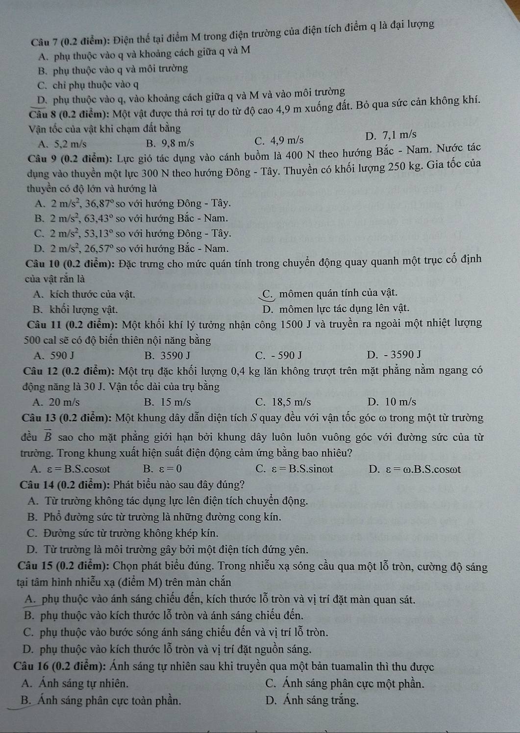 Điện thể tại điểm M trong điện trường của điện tích điểm q là đại lượng
A. phụ thuộc vào q và khoảng cách giữa q và M
B. phụ thuộc vào q và môi trường
C. chỉ phụ thuộc vào q
D. phụ thuộc vào q, vào khoảng cách giữa q và M và vào môi trường
Câu 8 (0.2 điểm): Một vật được thả rơi tự do từ độ cao 4,9 m xuống đất. Bỏ qua sức cản không khí.
Vận tốc của vật khi chạm đất bằng
A. 5,2 m/s B. 9,8 m/s C. 4,9 m/s D. 7,1 m/s
Câu 9 (0.2 điểm): Lực gió tác dụng vào cánh buồm là 400 N theo hướng Bắc - Nam. Nước tác
dụng vào thuyền một lực 300 N theo hướng Đông - Tây. Thuyền có khối lượng 250 kg. Gia tốc của
thuyền có độ lớn và hướng là
A. 2m/s^2, 36.6,87° so với hướng Đông - Tây.
B. 2m/s^2, ,63,43° so với hướng Bắc - Nam.
C. 2m/s^2,53,13° so với hướng Đông - Tây.
D. 2m/s^2,26,57° so với hướng Bắc - Nam.
Câu 10 (0.2 điểm): Đặc trưng cho mức quán tính trong chuyển động quay quanh một trục cố định
của vật rắn là
A. kích thước của vật. C. mômen quán tính của vật.
B. khối lượng vật. D. mômen lực tác dụng lên vật.
Câu 11 (0.2 điểm): Một khối khí lý tưởng nhận công 1500 J và truyền ra ngoài một nhiệt lượng
500 cal sẽ có độ biến thiên nội năng bằng
A. 590 J B. 3590 J C. - 590 J D. - 3590 J
Câu 12 (0.2 điểm): Một trụ đặc khối lượng 0,4 kg lăn không trượt trên mặt phẳng nằm ngang có
động năng là 30 J. Vận tốc dài của trụ bằng
A. 20 m/s B. 15 m/s C. 18,5 m/s D. 10 m/s
Câu 13 (0.2 điểm): Một khung dây dẫn diện tích S quay đều với vận tốc góc ω trong một từ trường
đều vector B sao cho mặt phẳng giới hạn bởi khung dây luôn luôn vuông góc với đường sức của từ
trường. Trong khung xuất hiện suất điện động cảm ứng bằng bao nhiêu?
A. varepsilon =B.S..cosωt B. varepsilon =0 C. varepsilon =B.S.sin omega t D. varepsilon =omega .B.S. cosωt
Câu 14 (0.2 điểm): Phát biểu nào sau đây đúng?
A. Từ trường không tác dụng lực lên điện tích chuyển động.
B. Phổ đường sức từ trường là những đường cong kín.
C. Đường sức từ trường không khép kín.
D. Từ trường là môi trường gây bởi một điện tích đứng yên.
Câu 15 (0.2 điểm): Chọn phát biểu đúng. Trong nhiễu xạ sóng cầu qua một lỗ tròn, cường độ sáng
tại tâm hình nhiễu xạ (điểm M) trên màn chắn
A. phụ thuộc vào ánh sáng chiếu đến, kích thước lỗ tròn và vị trí đặt màn quan sát.
B. phụ thuộc vào kích thước lỗ tròn và ánh sáng chiếu đến.
C. phụ thuộc vào bước sóng ánh sáng chiếu đến và vị trí lỗ tròn.
D. phụ thuộc vào kích thước lỗ tròn và vị trí đặt nguồn sáng.
Câu 16 (0.2 điểm): Ánh sáng tự nhiên sau khi truyền qua một bản tuamalin thì thu được
A. Ánh sáng tự nhiên. C. Ánh sáng phân cực một phần.
B. Ánh sáng phân cực toàn phần. D. Ánh sáng trắng.