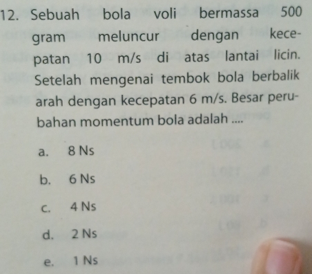 Sebuah bola voli bermassa 500
gram meluncur dengan kece-
patan 10 m/s di atas lantai licin.
Setelah mengenai tembok bola berbalik
arah dengan kecepatan 6 m/s. Besar peru-
bahan momentum bola adalah ....
a. 8 Ns
b. 6 Ns
c. 4 Ns
d. 2 Ns
e. 1 Ns