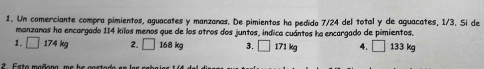 Un comerciante compra pimientos, aguacates y manzanas. De pimientos ha pedido 7/24 del total y de aguacates, 1/3. Si de
manzanas ha encargado 114 kilos menos que de los otros dos juntos, indica cuántos ha encargado de pimientos.
1. □ 174 kg 2. □ 168 kg 3. □ 171 kg 4. □ 133 kg