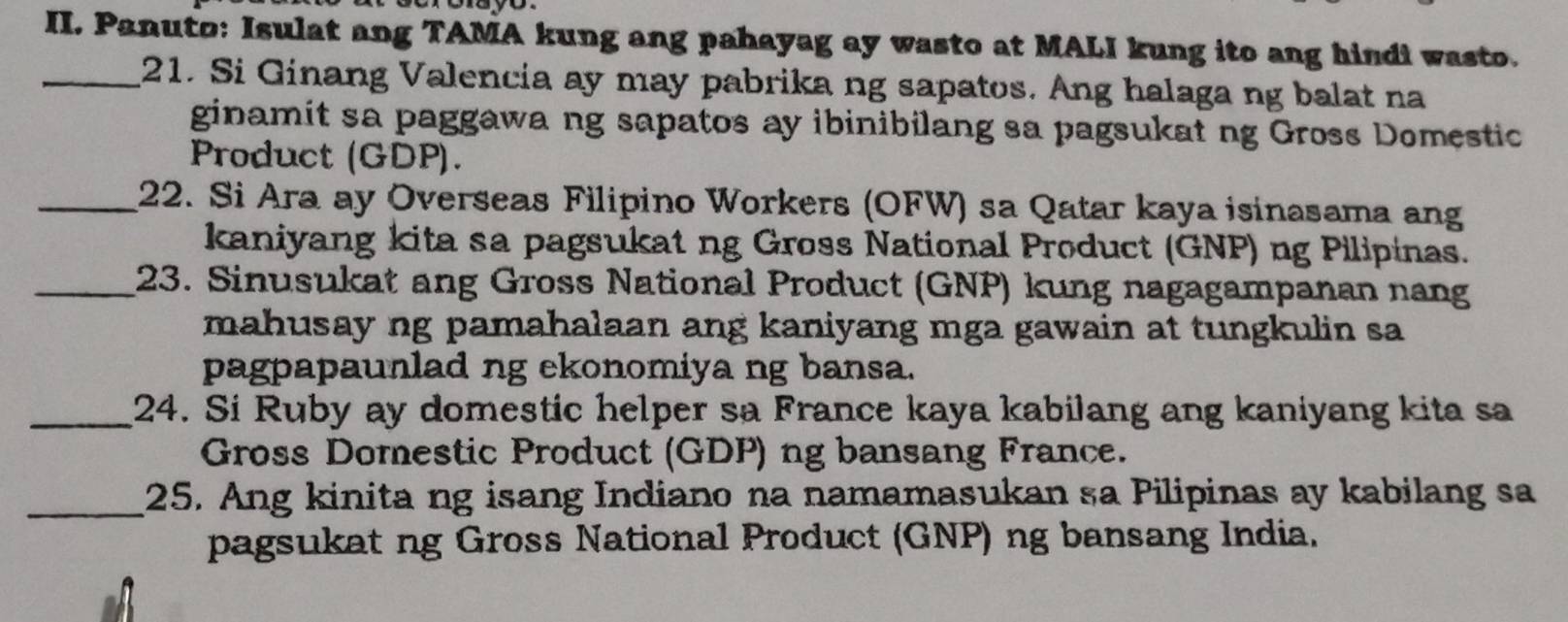 Panuto: Isulat ang TAMA kung ang pahayag ay wasto at MALI kung ito ang hindi wasto. 
_21. Si Ginang Valencia ay may pabrika ng sapatos. Ang halaga ng balat na 
ginamit sa paggawa ng sapatos ay ibinibilang sa pagsukat ng Gross Domestic 
Product (GDP). 
_22. Si Ara ay Overseas Filipino Workers (OFW) sa Qatar kaya isinasama ang 
kaniyang kita sa pagsukat ng Gross National Product (GNP) ng Pilipinas. 
_23. Sinusukat ang Gross National Product (GNP) kung nagagampanan nang 
mahusay ng pamahalaan ang kaniyang mga gawain at tungkulin sa 
pagpapaunlad ng ekonomiya ng bansa. 
_24. Si Ruby ay domestic helper sa France kaya kabilang ang kaniyang kita sa 
Gross Domestic Product (GDP) ng bansang France. 
_25. Ang kinita ng isang Indiano na namamasukan sa Pilipinas ay kabilang sa 
pagsukat ng Gross National Product (GNP) ng bansang India.