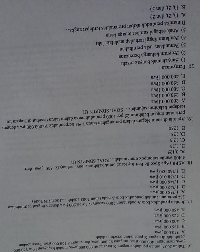 Tahun 2007 jumlah penduduk negara X tercatat 40.000.000 jiwa, jumlah bayi yang lahir 850.000
jiwa, meninggal 400.000 jiwa, imigrasi 85 000 jiwa, dan emigrasi 150.000 jiwa. Pertambahan
penduduk di negara X pada tahun tersebut adalah....
A. 350.000 jiwa
B. 385.000 jiwa
C. 400.000 jiwa
D. 425.000 jiwa
E. 450.000 jiwa
17. Jumlah penduduk kota A pada tahun 2000 sebanyak 1.658.500 jiwa dengan tingkat pertumbuhan
2% pertahun. Jumlah penduduk kota A pada tahun 2003 adalah .....(Soal UN 2009)
A. 1.738.000 jiwa
B. 1.742.000 jiwa
C. 1.746.000 jiwa
D. 1.758.010 jiwa
E. 1.760.020 jiwa
18. ASFR (Age Specific Fertility Rate) untuk kelahiran bayi sebanyak 550 jiwa dari
4.400 wanita kelompok umur adalah… SOAL SBMPTN UI
A. 0,125
B. 1,25
C. 12,5
D. 125
E. 1250
19. Apabila di suatu Negara dalam pertengahan tahun 1993 berpenduduk 10.000.000 jiwa dengan
perkiraan tingkat kelahiran 25 per 1000 penduduk maka dalam tahun tersebut di Negara itu
terdapat kelahiran sejumlah… SOAL SBMPTN UI
A. 200,000 Jiwa
B. 250.000 Jiwa
C. 300.000 Jiwa
D. 350.000 Jiwa
E. 400.000 Jiwa
20. Pernyataan :
1) Banyak anak banyak rezeki
2) Program keluarga berencana
3) Penundaan usia pernikahan
4) Penilaian tinggi terhadap anak laki-laki
5) Anak sebagai sumber tenaga kerja
Dinamika penduduk akibat pronatalitas terdapat angka….
A. 1), 2), dan 3)
B. 1), 2), dan 5)