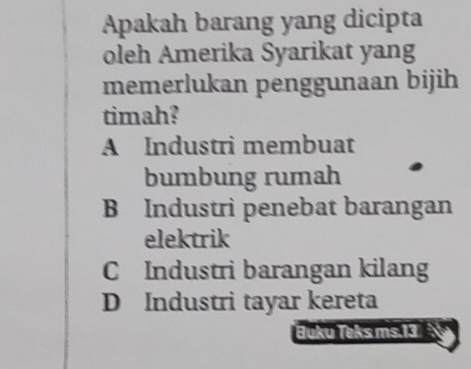 Apakah barang yang dicipta
oleh Amerika Syarikat yang
memerlukan penggunaan bijih
timah?
A Industri membuat
bumbung rumah
B Industri penebat barangan
elektrik
C Industri barangan kilang
D Industri tayar kereta
Buku Teks ms. 13