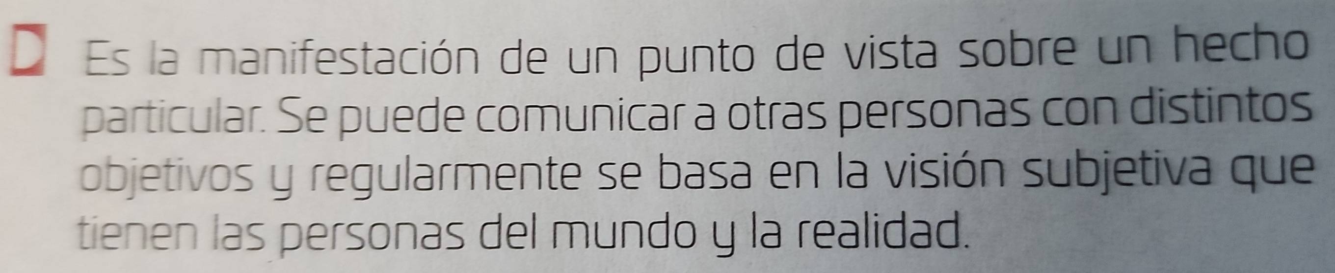 Es la manifestación de un punto de vista sobre un hecho 
particular. Se puede comunicar a otras personas con distintos 
objetivos y regularmente se basa en la visión subjetiva que 
tienen las personas del mundo y la realidad.