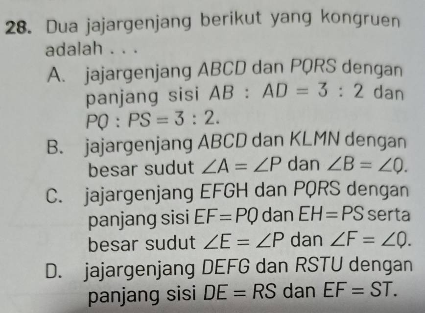 Dua jajargenjang berikut yang kongruen
adalah . . .
A. jajargenjang ABCD dan PQRS dengan
panjang sisi AB:AD=3:2 dan
PQ:PS=3:2.
B. jajargenjang ABCD dan KLMN dengan
besar sudut ∠ A=∠ P dan ∠ B=∠ Q.
C. jajargenjang EFGH dan PQRS dengan
panjang sisi EF=PQ dan EH=PS serta
besar sudut ∠ E=∠ P dan ∠ F=∠ Q.
D. jajargenjang DEFG dan RSTU dengan
panjang sisi DE=RS dan EF=ST.