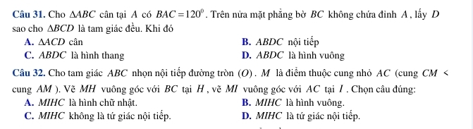 Cho △ ABC cân tại A có BAC=120°. Trên nửa mặt phẳng bờ BC không chứa đỉnh A , lấy D
sao cho △ BCD là tam giác đều. Khi đó
A. △ ACD cwidehat an B. ABDC nội tiếp
C. ABDC là hình thang D. ABDC là hình vuông
Câu 32. Cho tam giác ABC nhọn nội tiếp đường tròn (O) . M là điểm thuộc cung nhỏ AC (cung CM <
cung  AM ). Vẽ MH vuông góc với BC tại H , vẽ MI vuông góc với AC tại I. Chọn câu đúng:
A. MIHC là hình chữ nhật. B. MIHC là hình vuông.
C. MIHC không là tứ giác nội tiếp. D. MIHC là tứ giác nội tiếp.