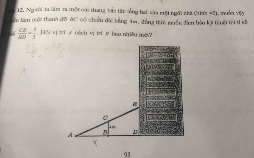 Người ta làm ra một cái thang bắc lên tầng hai của một ngôi nhà (hình vẽ), muốn vậy 
à cần làm một thanh đỡ BC có chiều dài bằng 4m, đồng thời muốn đảm bảo kỹ thuật thì tỉ số
16 đài  CE/BD = 5/3 . Hỏi vị trí A cách vị trí B bao nhiêu mét? 
93